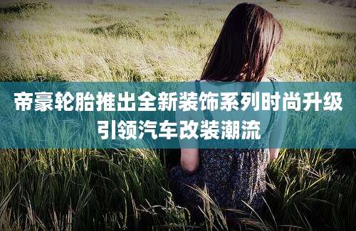 帝豪轮胎推出全新装饰系列时尚升级引领汽车改装潮流