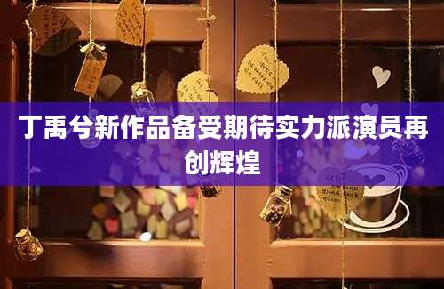 丁禹兮新作品备受期待实力派演员再创辉煌