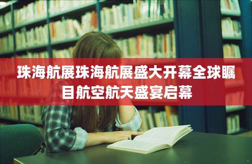 珠海航展珠海航展盛大开幕全球瞩目航空航天盛宴启幕