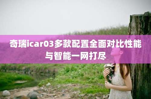 奇瑞icar03多款配置全面对比性能与智能一网打尽
