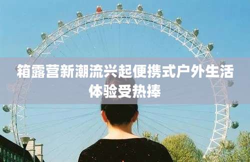 箱露营新潮流兴起便携式户外生活体验受热捧
