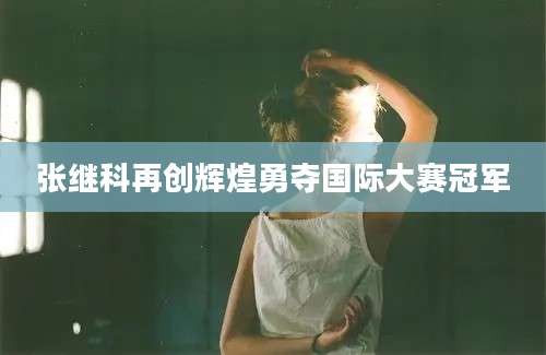 张继科再创辉煌勇夺国际大赛冠军