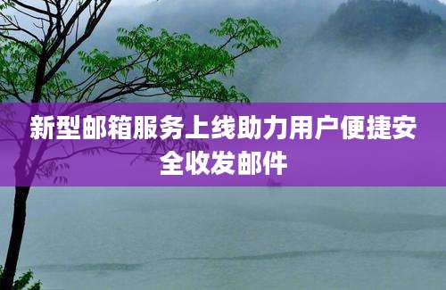 新型邮箱服务上线助力用户便捷安全收发邮件