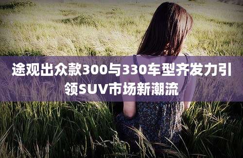 途观出众款300与330车型齐发力引领SUV市场新潮流