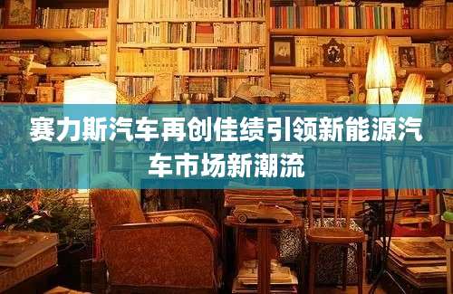 赛力斯汽车再创佳绩引领新能源汽车市场新潮流
