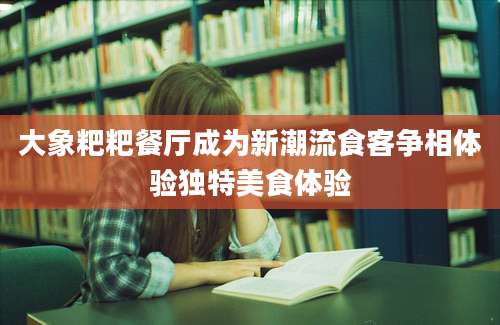 大象粑粑餐厅成为新潮流食客争相体验独特美食体验