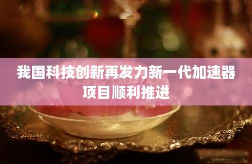 我国科技创新再发力新一代加速器项目顺利推进