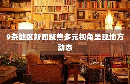 9条地区新闻聚焦多元视角呈现地方动态