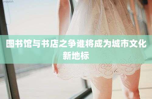 图书馆与书店之争谁将成为城市文化新地标