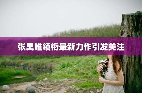 张昊唯领衔最新力作引发关注