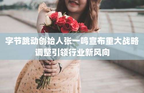 字节跳动创始人张一鸣宣布重大战略调整引领行业新风向
