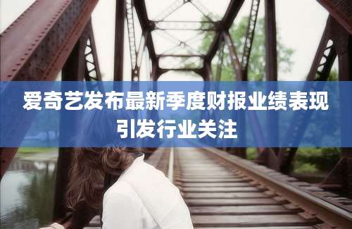 爱奇艺发布最新季度财报业绩表现引发行业关注