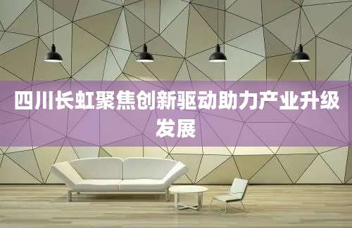 四川长虹聚焦创新驱动助力产业升级发展