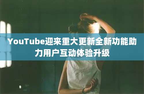 YouTube迎来重大更新全新功能助力用户互动体验升级