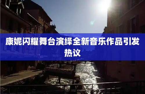 康妮闪耀舞台演绎全新音乐作品引发热议