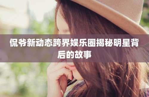 侃爷新动态跨界娱乐圈揭秘明星背后的故事