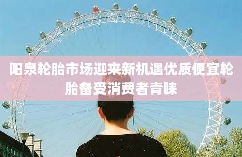 阳泉轮胎市场迎来新机遇优质便宜轮胎备受消费者青睐