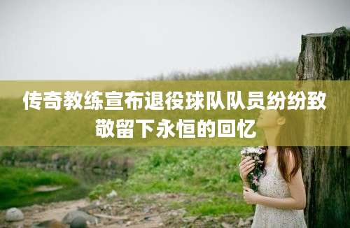 传奇教练宣布退役球队队员纷纷致敬留下永恒的回忆