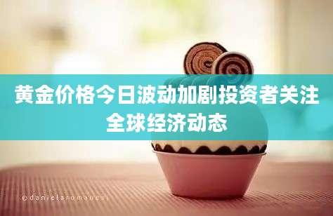 黄金价格今日波动加剧投资者关注全球经济动态