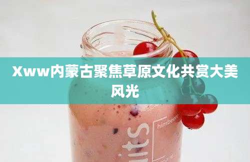 Xww内蒙古聚焦草原文化共赏大美风光