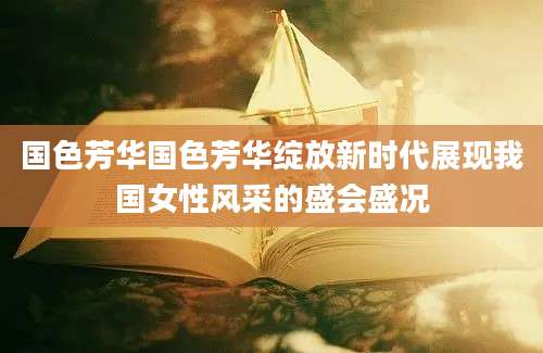 国色芳华国色芳华绽放新时代展现我国女性风采的盛会盛况
