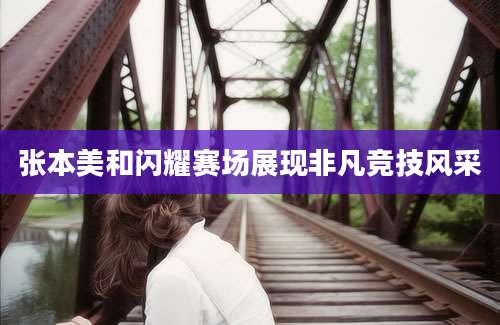 张本美和闪耀赛场展现非凡竞技风采
