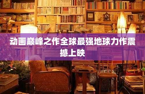 动画巅峰之作全球最强地球力作震撼上映