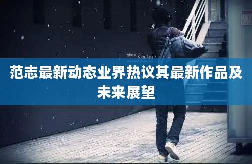 范志最新动态业界热议其最新作品及未来展望