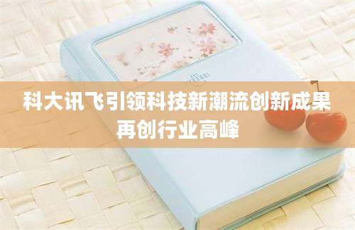 科大讯飞引领科技新潮流创新成果再创行业高峰