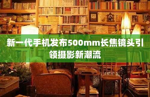 新一代手机发布500mm长焦镜头引领摄影新潮流