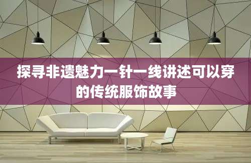 探寻非遗魅力一针一线讲述可以穿的传统服饰故事