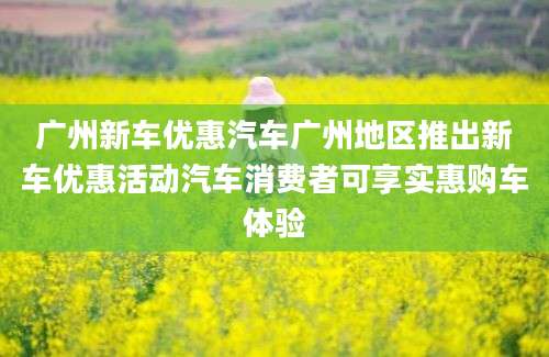 广州新车优惠汽车广州地区推出新车优惠活动汽车消费者可享实惠购车体验