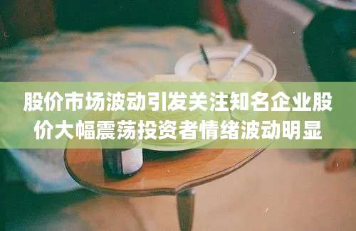 股价市场波动引发关注知名企业股价大幅震荡投资者情绪波动明显