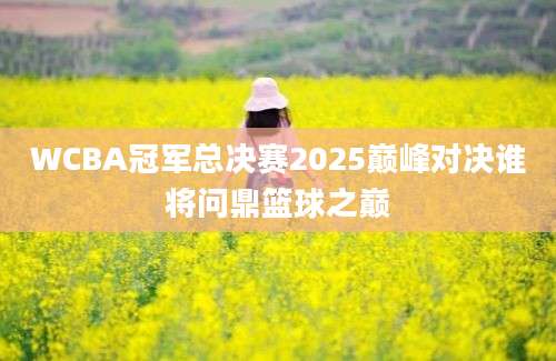 WCBA冠军总决赛2025巅峰对决谁将问鼎篮球之巅