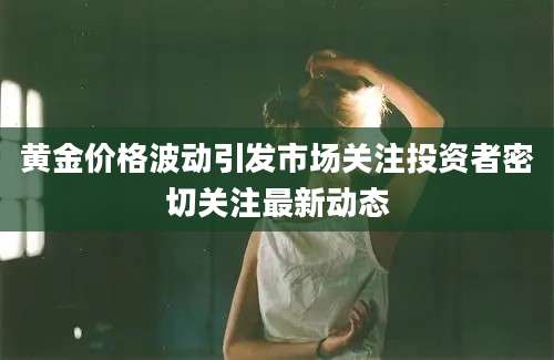 黄金价格波动引发市场关注投资者密切关注最新动态