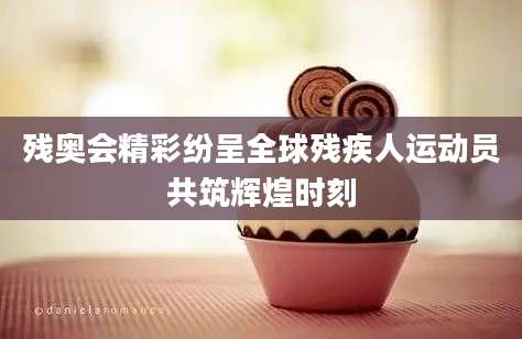 残奥会精彩纷呈全球残疾人运动员共筑辉煌时刻