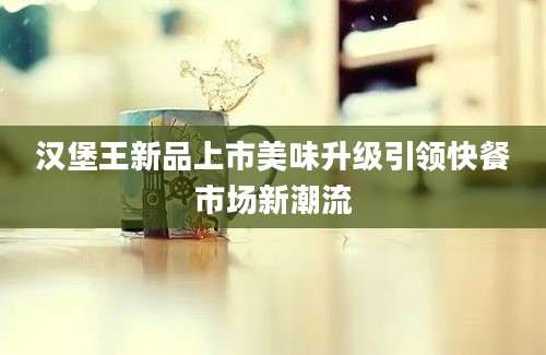 汉堡王新品上市美味升级引领快餐市场新潮流