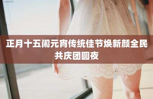 正月十五闹元宵传统佳节焕新颜全民共庆团圆夜
