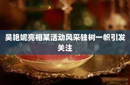 吴艳妮亮相某活动风采独树一帜引发关注