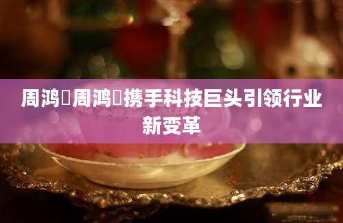 周鸿祎周鸿祎携手科技巨头引领行业新变革