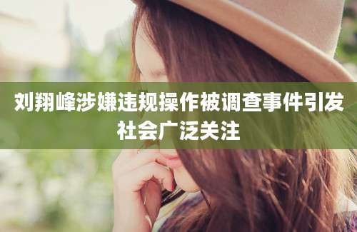 刘翔峰涉嫌违规操作被调查事件引发社会广泛关注