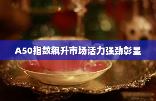 A50指数飙升市场活力强劲彰显