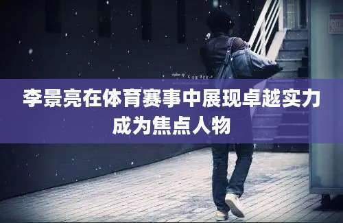 李景亮在体育赛事中展现卓越实力成为焦点人物