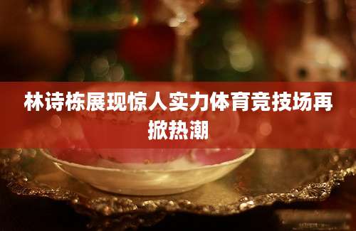 林诗栋展现惊人实力体育竞技场再掀热潮