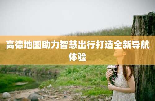 高德地图助力智慧出行打造全新导航体验