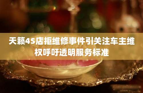 天籁4S店拒维修事件引关注车主维权呼吁透明服务标准