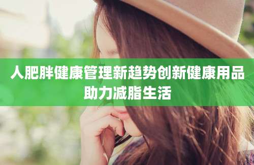 人肥胖健康管理新趋势创新健康用品助力减脂生活