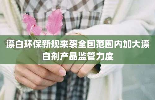 漂白环保新规来袭全国范围内加大漂白剂产品监管力度