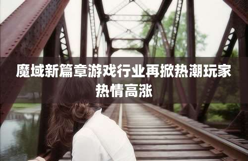 魔域新篇章游戏行业再掀热潮玩家热情高涨