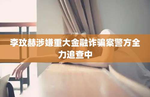 李玟赫涉嫌重大金融诈骗案警方全力追查中